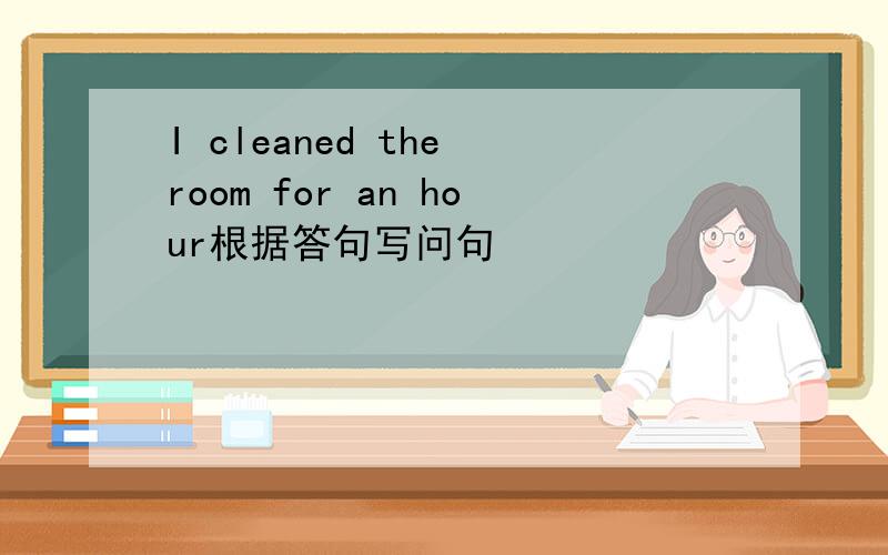 I cleaned the room for an hour根据答句写问句