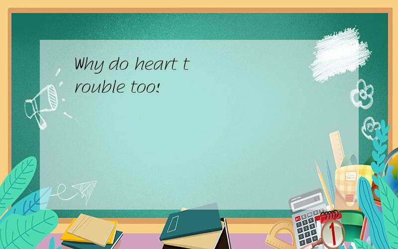 Why do heart trouble too!