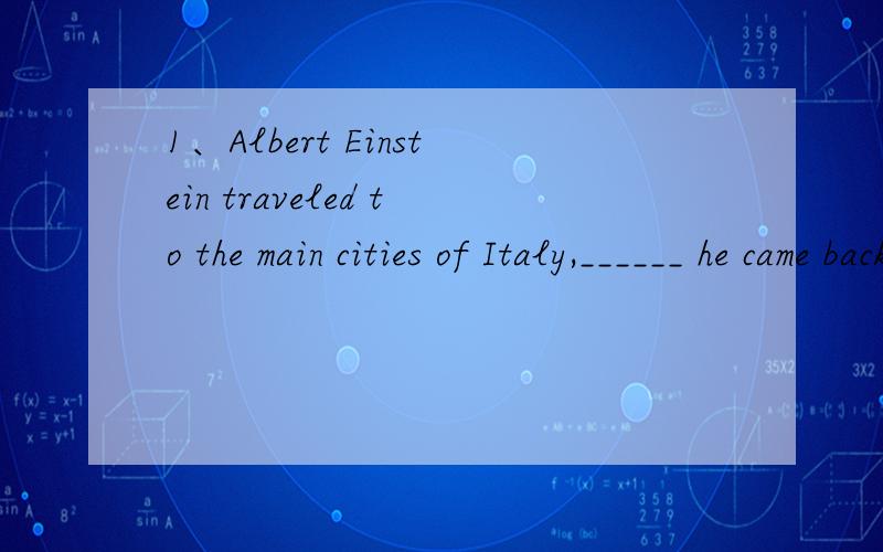 1、Albert Einstein traveled to the main cities of Italy,______ he came back with some ideas.A.which B.there C.where D.that2、He has not quite solved the problem yet,but he is ________ it.A.making of B.working on C.clearing up D.trying out