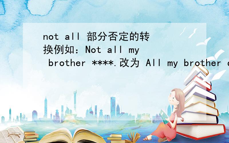 not all 部分否定的转换例如：Not all my brother ****.改为 All my brother don't ****.总感觉由部分否定变为了全部否定.
