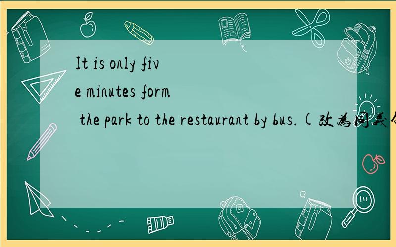 It is only five minutes form the park to the restaurant by bus.(改为同义句)It only __ five minutes __ __ a bus to the restaurant form the park.