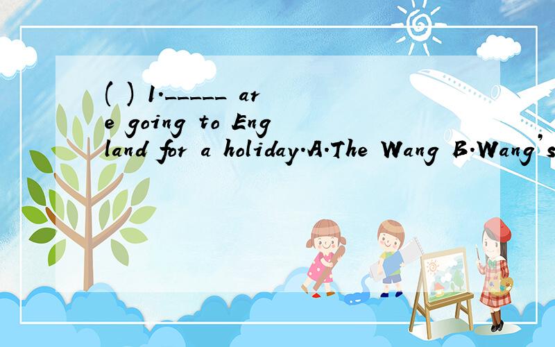 ( ) 1._____ are going to England for a holiday.A.The Wang B.Wang’s C.The Wang’s D.The Wangs我应该选什么呢?