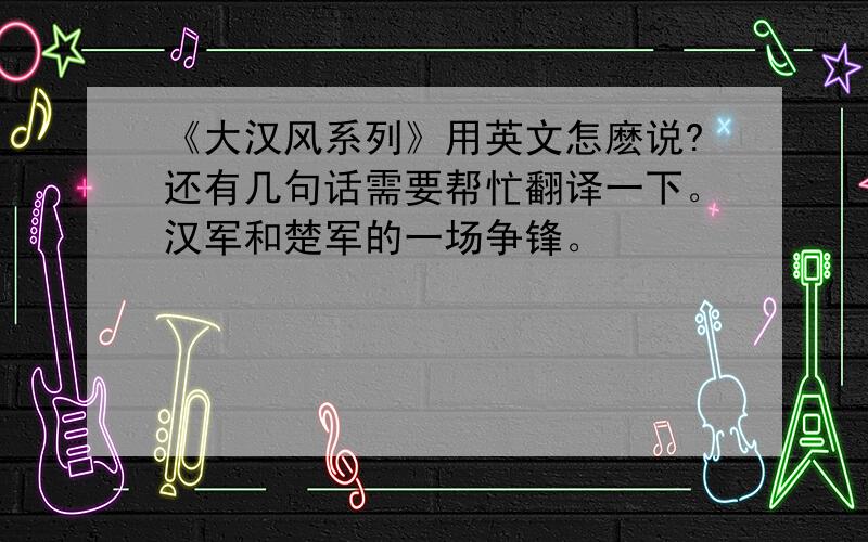 《大汉风系列》用英文怎麽说?还有几句话需要帮忙翻译一下。汉军和楚军的一场争锋。