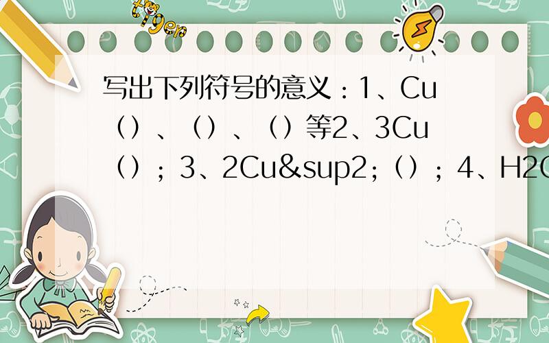 写出下列符号的意义：1、Cu（）、（）、（）等2、3Cu（）；3、2Cu²（）；4、H2O（）、（）、（）；5、2H2O（）