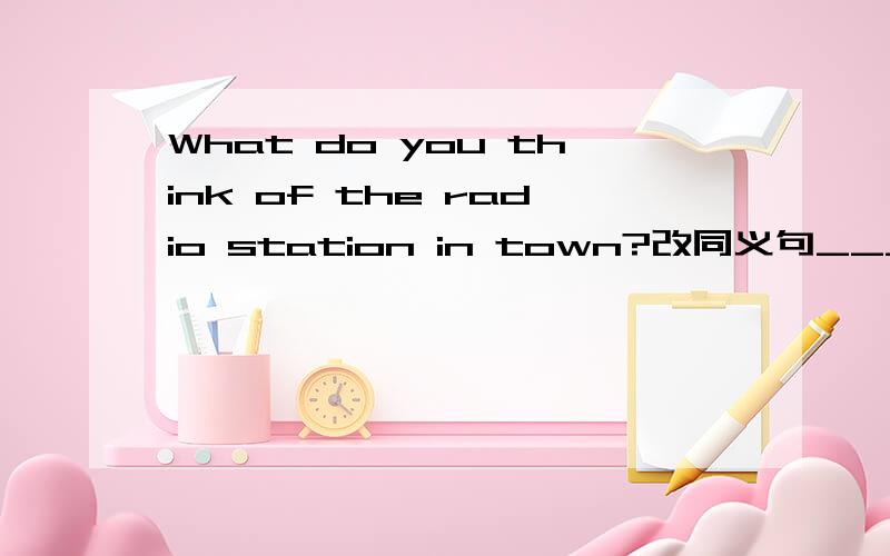 What do you think of the radio station in town?改同义句___ ___ ___ ___ the radio station in town?