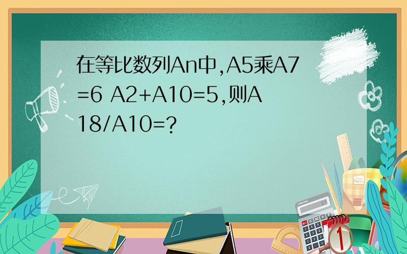 在等比数列An中,A5乘A7=6 A2+A10=5,则A18/A10=?