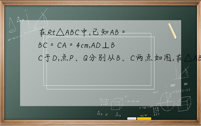 在Rt△ABC中,已知AB＝BC＝CA＝4cm,AD⊥BC于D,点P、Q分别从B、C两点如图,在△ABC中,已知AB＝BC＝CA＝4cm,AD⊥BC于D,点P、Q分别从B、C两点同时出发,其中点P沿BC向终点C运动,速度为1cm/s；点P沿CA、AB向终点