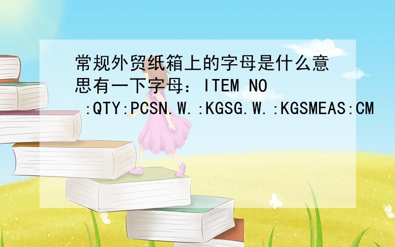 常规外贸纸箱上的字母是什么意思有一下字母：ITEM NO :QTY:PCSN.W.:KGSG.W.:KGSMEAS:CM
