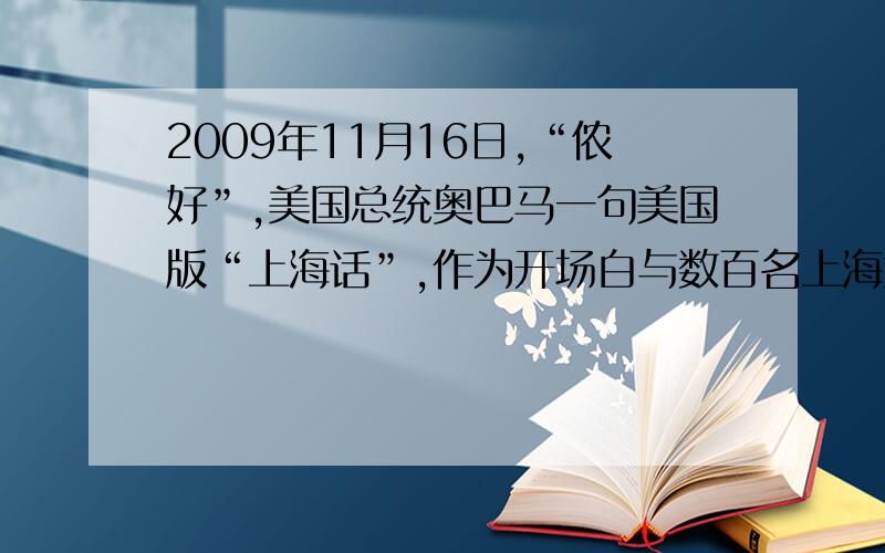 2009年11月16日,“侬好”,美国总统奥巴马一句美国版“上海话”,作为开场白与数百名上海大学生开始了对话.美国总统奥巴马的这句美国版“上海话”在一定程度上也反映了上海在中美关系中