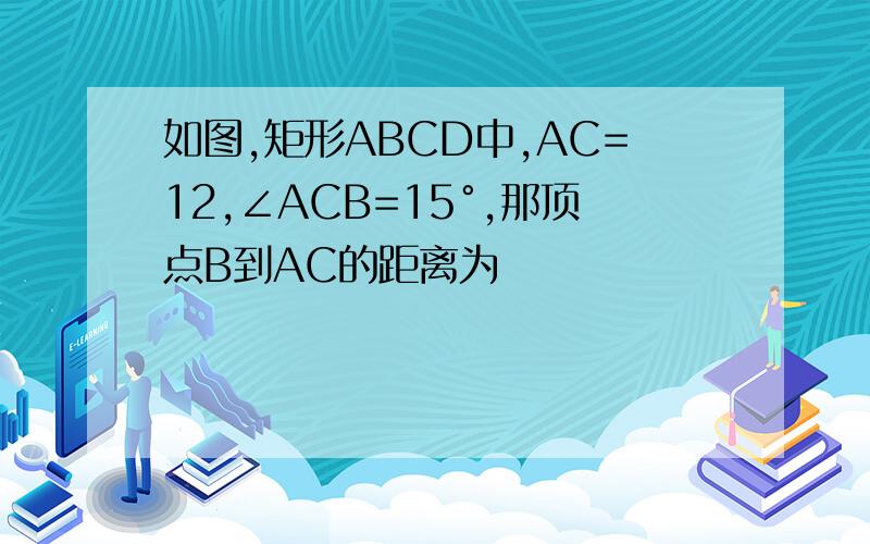 如图,矩形ABCD中,AC=12,∠ACB=15°,那顶点B到AC的距离为