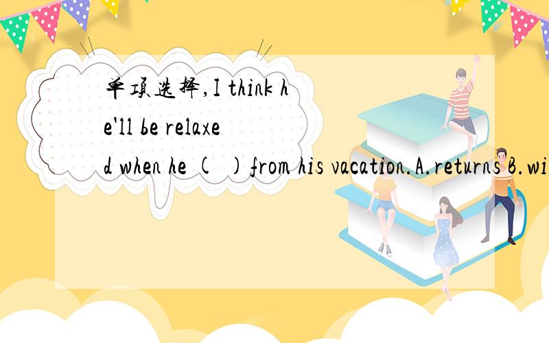 单项选择,I think he'll be relaxed when he ( )from his vacation.A.returns B.will return C.returned D.returning