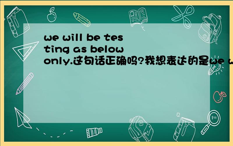 we will be testing as below only.这句话正确吗?我想表达的是we will be testing as below only.这句话正确吗?我想表达的是:我们将仅做以下测试.