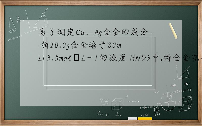 为了测定Cu、Ag合金的成分,将20.0g合金溶于80mL13.5mol•L－1的浓度 HNO3中,待合金完全溶解后,收集到标准状况下6.72L气体,并测得溶液中c(H+)=1 mol•L－1.若反应后溶液体积仍为80mL.试计算：（1
