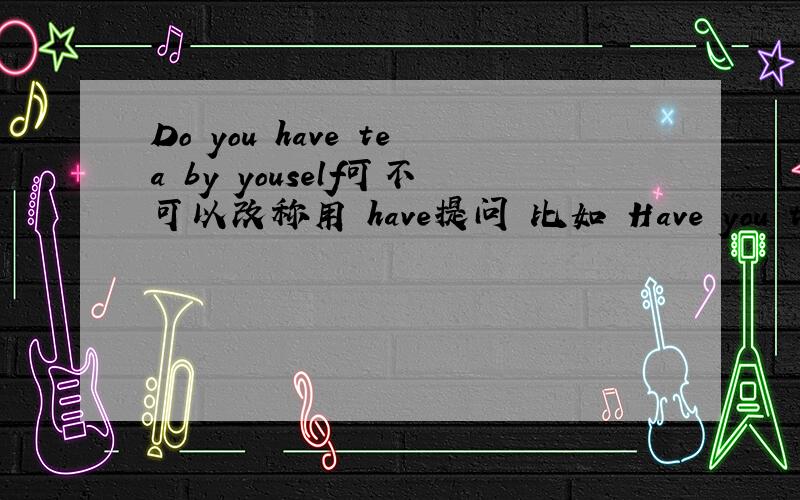 Do you have tea by youself可不可以改称用 have提问 比如 Have you tea by youself为什么那么Have you finished alrely,怎么 可以Have you been to there before,have been to 固定短语怎么可以省略吗