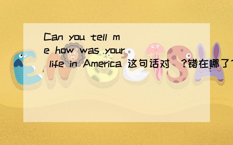 Can you tell me how was your life in America 这句话对麼?错在哪了？为什麼Can you tell me what your life was like in America？是对的