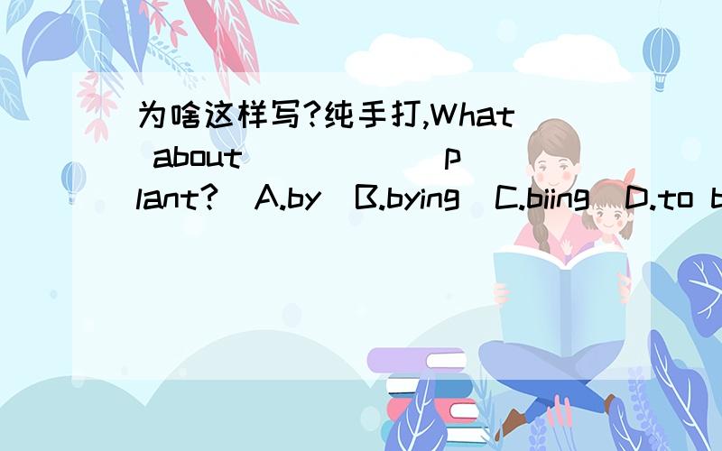 为啥这样写?纯手打,What about _____ plant?  A.by  B.bying  C.biing  D.to by为什么选A?The fitst group _____ the winner.  A.am  B.is  C.are  D.do为什么选B?--Do you think it is right?--No,_____.  A.I don't think  B.I don't think s