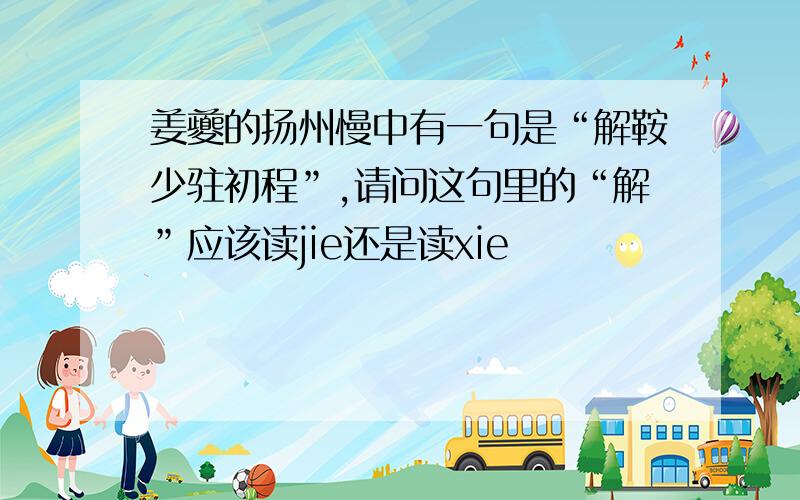 姜夔的扬州慢中有一句是“解鞍少驻初程”,请问这句里的“解”应该读jie还是读xie