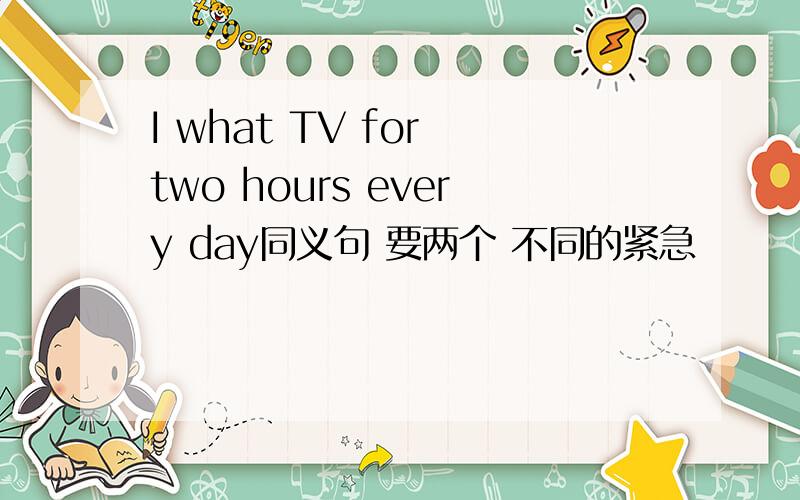I what TV for two hours every day同义句 要两个 不同的紧急