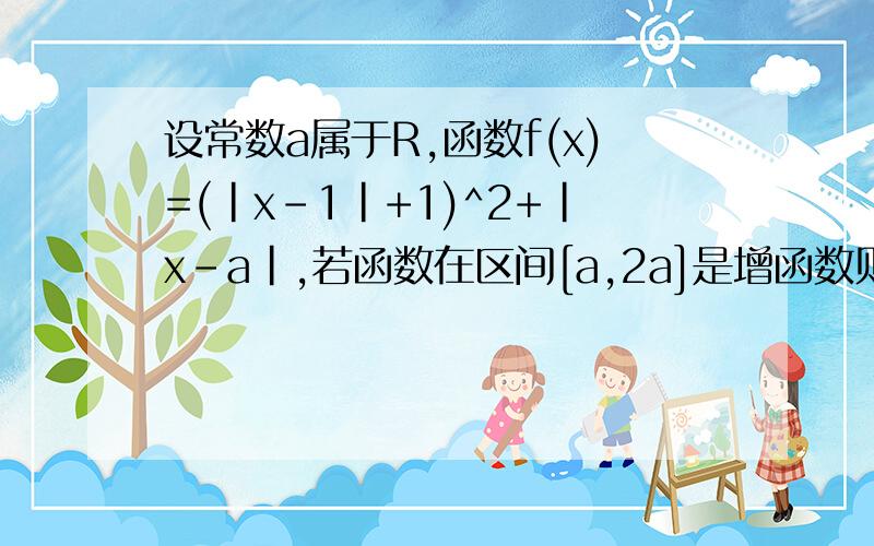 设常数a属于R,函数f(x)=(|x-1|+1)^2+|x-a|,若函数在区间[a,2a]是增函数则a的范围是多少?答案是[1,+∞),别复制知道上的.