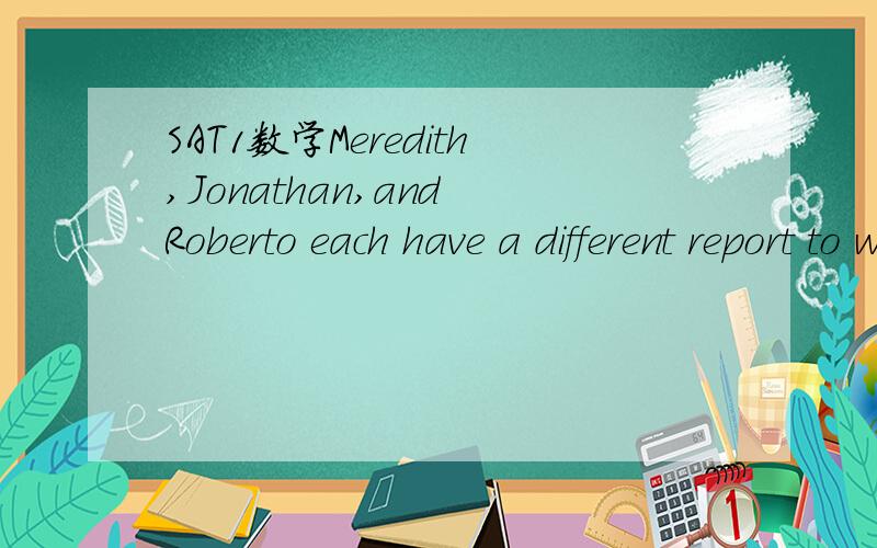 SAT1数学Meredith,Jonathan,and Roberto each have a different report to write.One report is for calculus,one is for physics,and one is for English.The reports are due next week on three different days—— Tuesday,Wednesday,and Friday.Meredith's rep