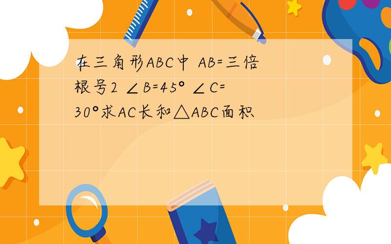 在三角形ABC中 AB=三倍根号2 ∠B=45° ∠C=30°求AC长和△ABC面积
