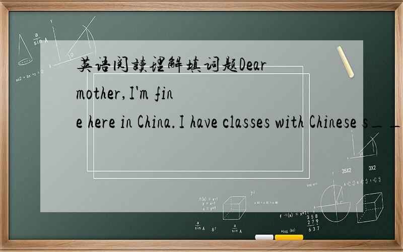 英语阅读理解填词题Dear mother,I'm fine here in China.I have classes with Chinese s____(1).Now I have m____(2)Chinese friends.They t____(3) me Chinese,and I teach them E___(4).I can s___(5) a little Chinese now.After class we sing and play g_