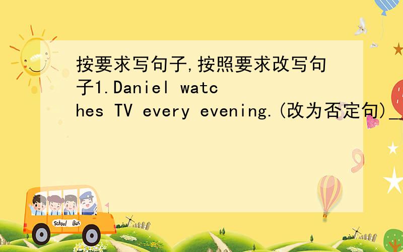 按要求写句子,按照要求改写句子1.Daniel watches TV every evening.(改为否定句)___________________________________________________2.I do my homework every day.(改为一般疑问句,作否定回答)_____________________________________
