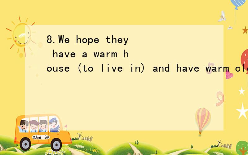 8.We hope they have a warm house (to live in) and have warm clothes to wear.A.live B.to live C.live in D.to live in13.I'm a little (short of) money at the moment,Could you give me a hand?sure,no problem.A.sure of B,fond of C.tired of D.short of请问
