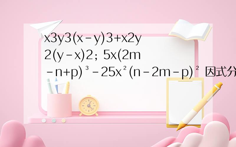 x3y3(x-y)3+x2y2(y-x)2; 5x(2m-n+p)³-25x²(n-2m-p)² 因式分解