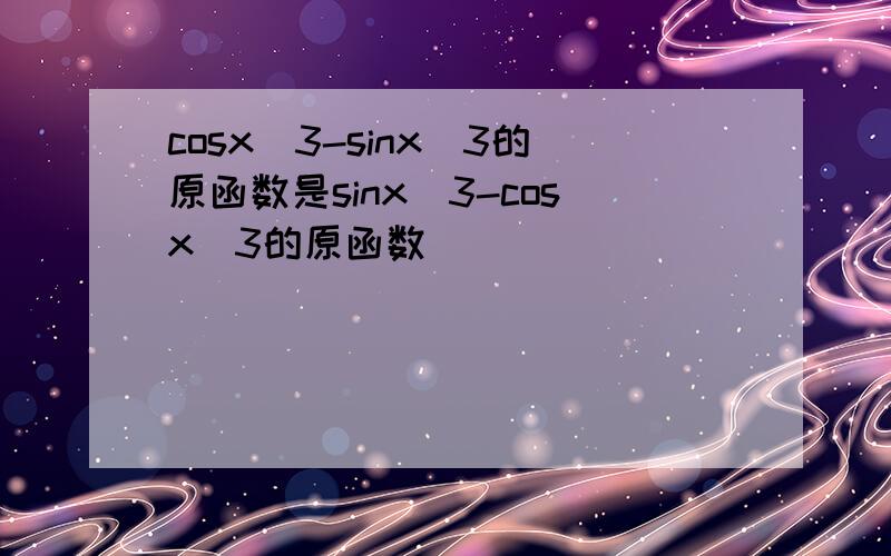 cosx^3-sinx^3的原函数是sinx^3-cosx^3的原函数