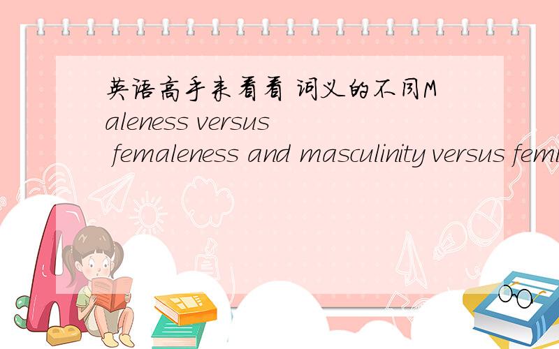 英语高手来看看 词义的不同Maleness versus femaleness and masculinity versus femininity翻译下并解释下这2组词的不同性```