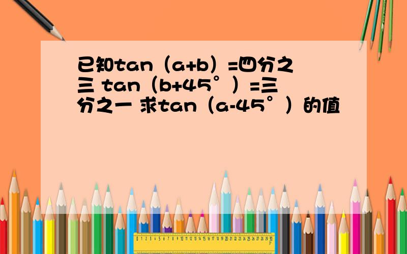 已知tan（a+b）=四分之三 tan（b+45°）=三分之一 求tan（a-45°）的值