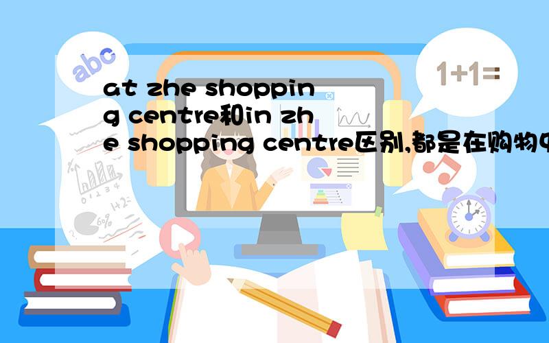 at zhe shopping centre和in zhe shopping centre区别,都是在购物中心吗