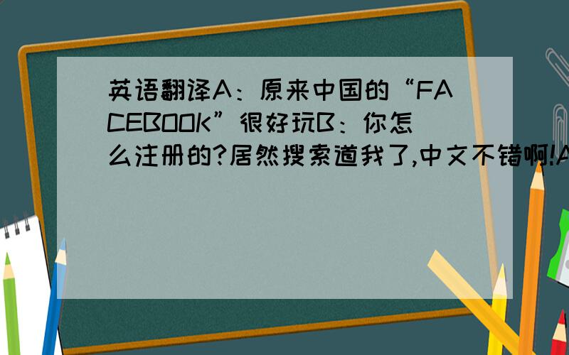 英语翻译A：原来中国的“FACEBOOK”很好玩B：你怎么注册的?居然搜索道我了,中文不错啊!A：那是必须的啊,怎么你照片这么少,多上传B：哪有你帅啊,低调A：哈哈,算你说对了,要联系你真不容易,