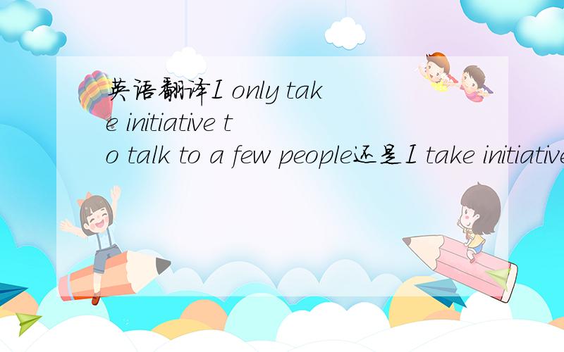 英语翻译I only take initiative to talk to a few people还是I take initiative to talk to only a few people我想表达的是.我只跟很少的人主动说话.