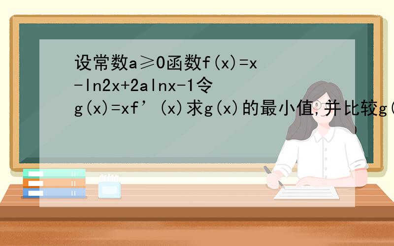 设常数a≥0函数f(x)=x-ln2x+2alnx-1令g(x)=xf’(x)求g(x)的最小值,并比较g(x)的最小值与0的大小
