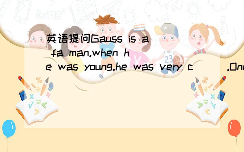 英语提问Gauss is a fa man.when he was young.he was very c___.One day,a new math teacher c_____ form the city.He looked down on the children in the countryside.In class ,he w_____ a question on the biackboard.