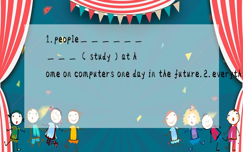 1.people_________(study）at home on computers one day in the future.2.everything_______(be)free in years.3.what do you think tom _______（be)in 10 years.4.______you_______(go)to work tomorrow?5.jim_______(visit)china next year.6.the radio says it__