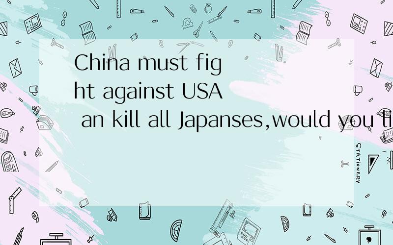 China must fight against USA an kill all Japanses,would you like WAR ^^^^^^^and kill^^^^^