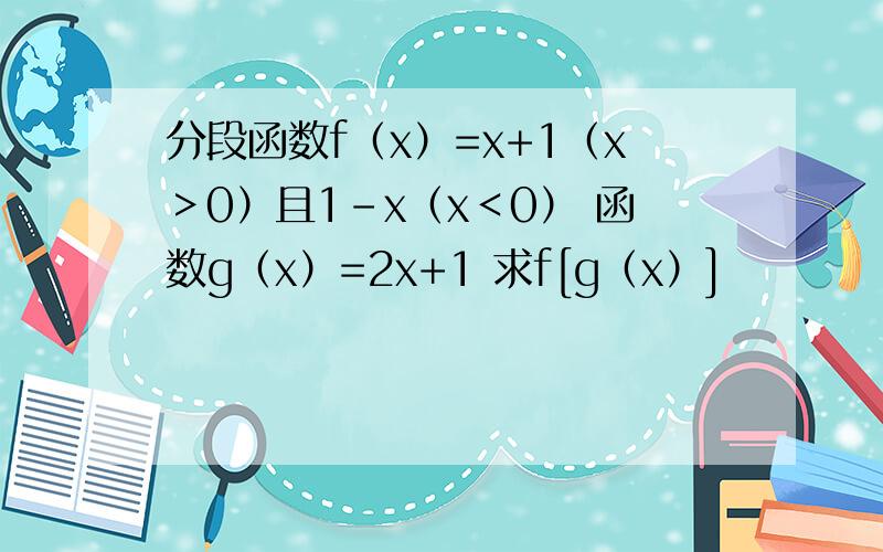 分段函数f（x）=x+1（x＞0）且1-x（x＜0） 函数g（x）=2x+1 求f[g（x）]