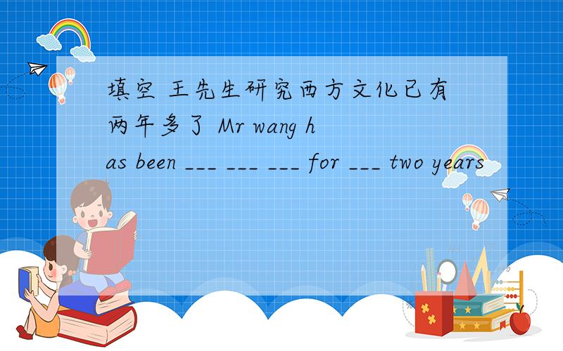 填空 王先生研究西方文化已有两年多了 Mr wang has been ___ ___ ___ for ___ two years