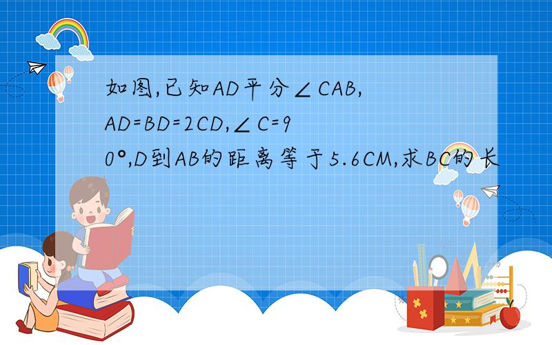 如图,已知AD平分∠CAB,AD=BD=2CD,∠C=90°,D到AB的距离等于5.6CM,求BC的长