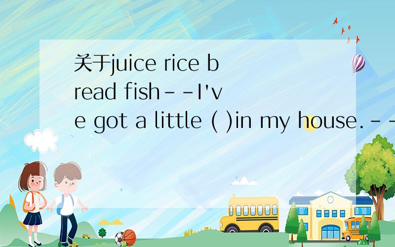 关于juice rice bread fish--I've got a little ( )in my house.--Why not keep two or more?A.juice B.rice C.bread D.fish选什么?