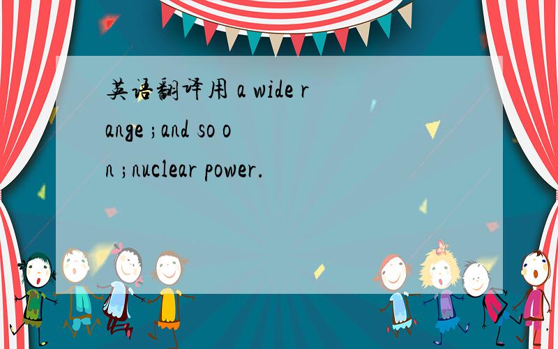 英语翻译用 a wide range ;and so on ;nuclear power.