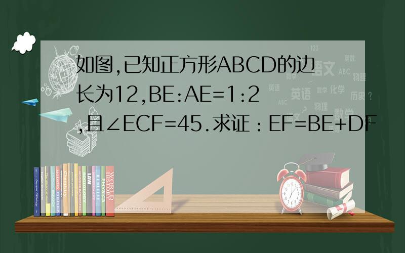 如图,已知正方形ABCD的边长为12,BE:AE=1:2,且∠ECF=45.求证：EF=BE+DF
