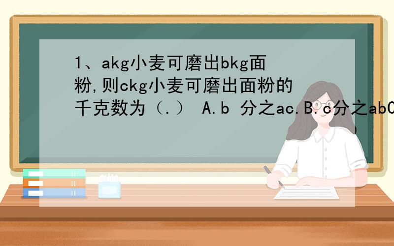1、akg小麦可磨出bkg面粉,则ckg小麦可磨出面粉的千克数为（.） A.b 分之ac.B.c分之abC.a分之bc D.bc分之a2、如果两个数的和是12,其中一个数是x,那么在两个数的积是（.）A.12x B.x（12+x）.C.x(x减12）.D.