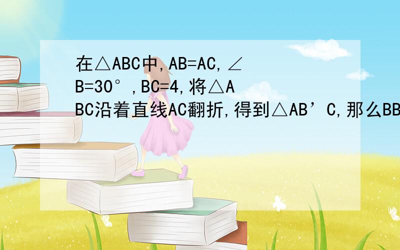 在△ABC中,AB=AC,∠B=30°,BC=4,将△ABC沿着直线AC翻折,得到△AB’C,那么BB’的长为多少