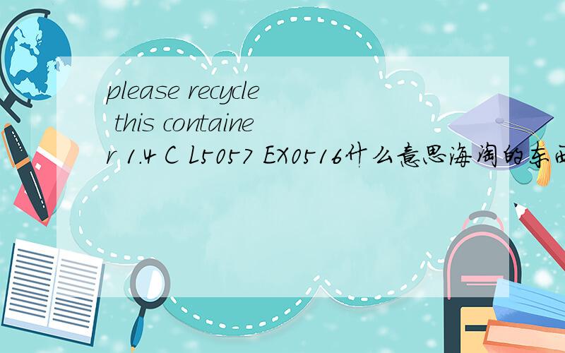 please recycle this container 1.4 C L5057 EX0516什么意思海淘的东西下面的,看不懂,是使用截止日期么?那请问这个说的截止日期是什么时候?