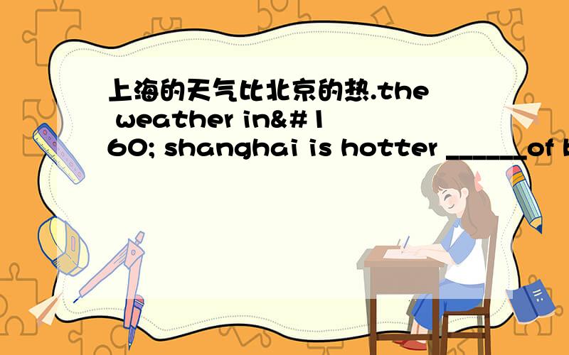 上海的天气比北京的热.the weather in  shanghai is hotter ______of beijing.