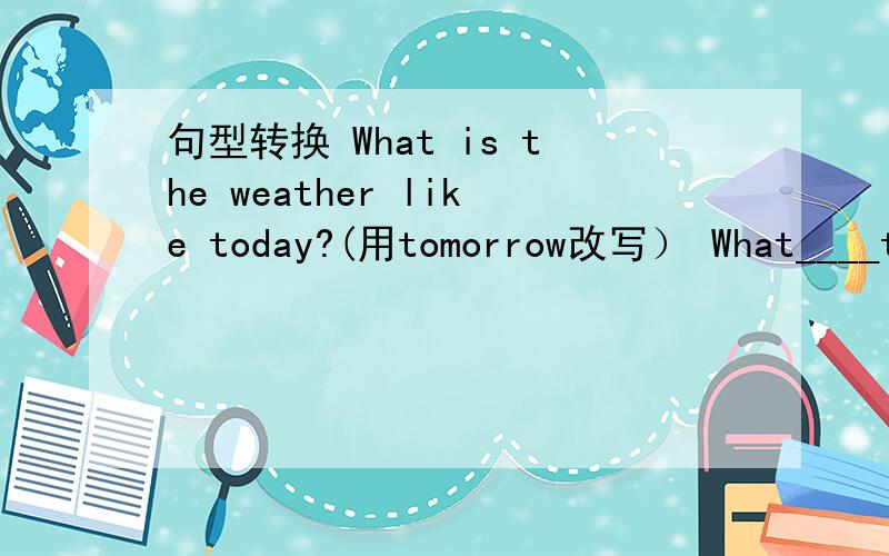 句型转换 What is the weather like today?(用tomorrow改写） What____the weather______ ________tomorrow?